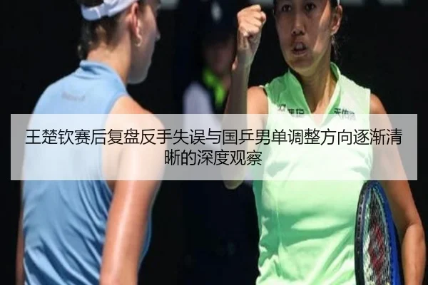 王楚钦赛后复盘反手失误与国乒男单调整方向逐渐清晰的深度观察