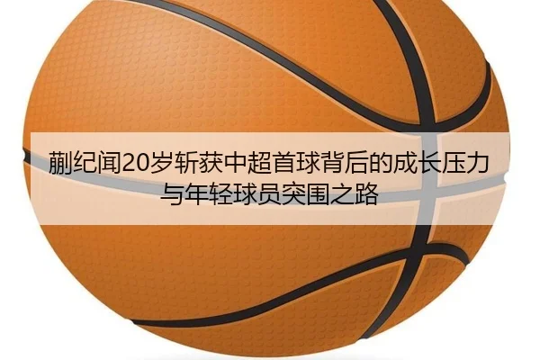 蒯纪闻20岁斩获中超首球背后的成长压力与年轻球员突围之路